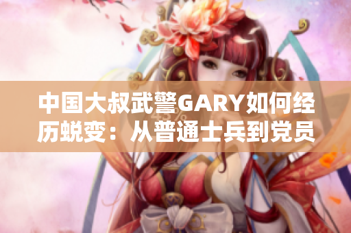 中国大叔武警GARY如何经历蜕变：从普通士兵到党员的成长历程