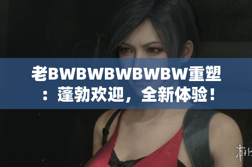 老BWBWBWBWBW重塑：蓬勃欢迎，全新体验！