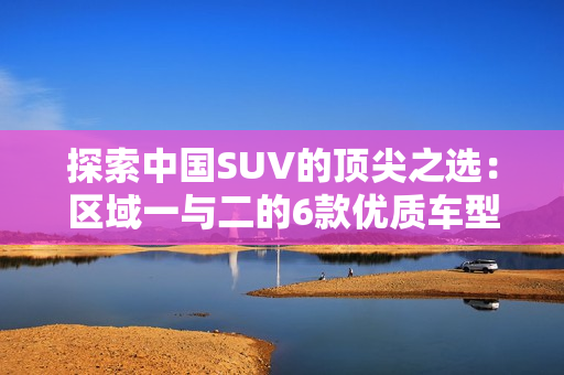 探索中国SUV的顶尖之选：区域一与二的6款优质车型