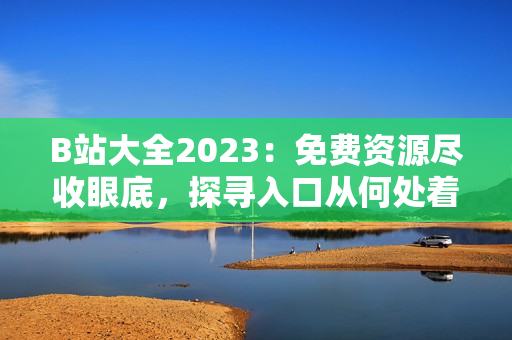 B站大全2023：免费资源尽收眼底，探寻入口从何处着手