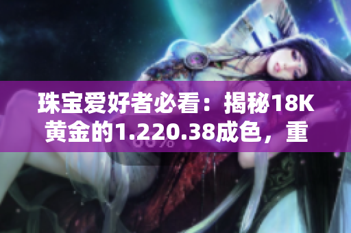 珠宝爱好者必看：揭秘18K黄金的1.220.38成色，重量盘点！