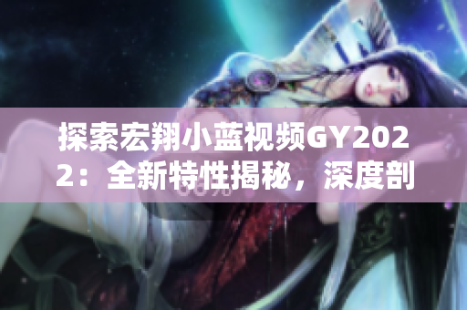 探索宏翔小蓝视频GY2022：全新特性揭秘，深度剖析引领未来的创新趋势