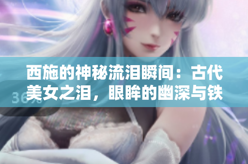 西施的神秘流泪瞬间：古代美女之泪，眼眸的幽深与铁球的遭遇