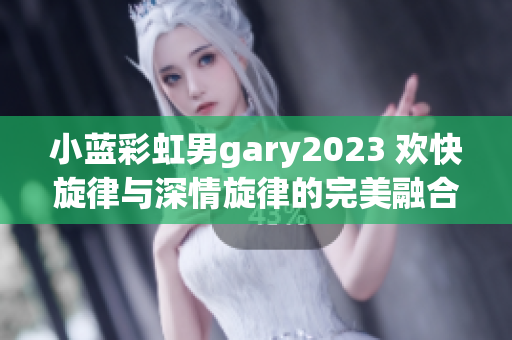 小蓝彩虹男gary2023 欢快旋律与深情旋律的完美融合