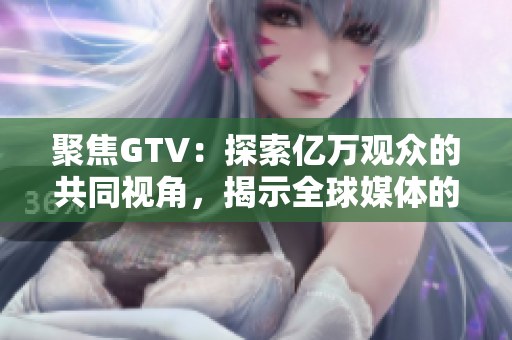 聚焦GTV：探索亿万观众的共同视角，揭示全球媒体的变化与发展趋势