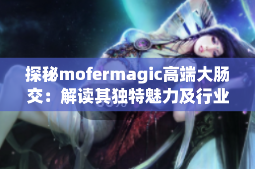 探秘mofermagic高端大肠交：解读其独特魅力及行业地位