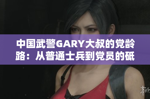 中国武警GARY大叔的党龄路：从普通士兵到党员的砥砺成长