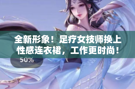 全新形象！足疗女技师换上性感连衣裙，工作更时尚！