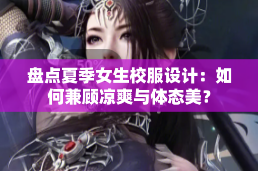 盘点夏季女生校服设计：如何兼顾凉爽与体态美？