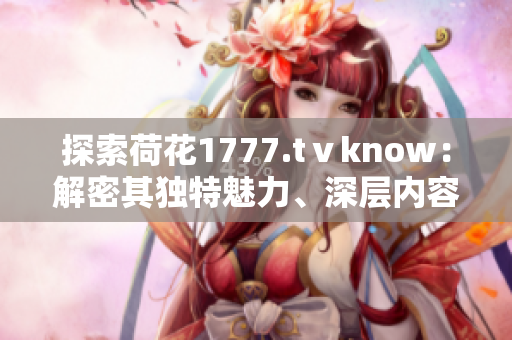 探索荷花1777.tⅴknow：解密其独特魅力、深层内容及用户体验