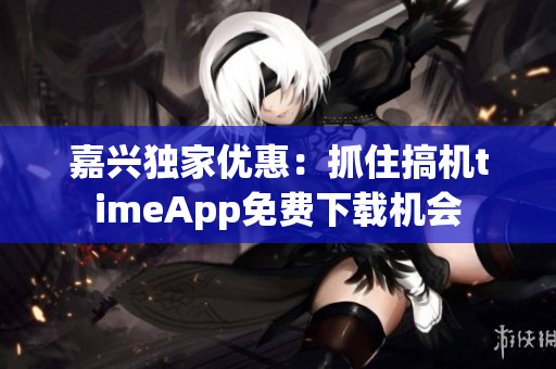 嘉兴独家优惠：抓住搞机timeApp免费下载机会