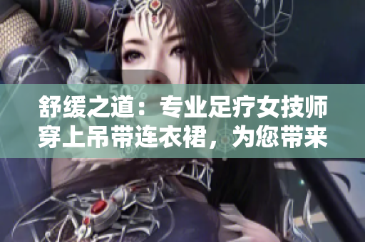 舒缓之道：专业足疗女技师穿上吊带连衣裙，为您带来全新工作体验