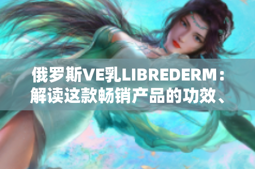 俄罗斯VE乳LIBREDERM：解读这款畅销产品的功效、成分及用户评价