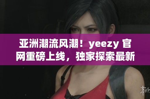 亚洲潮流风潮！yeezy 官网重磅上线，独家探索最新潮流趋势