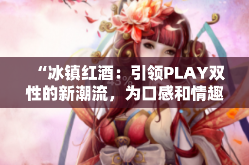 “冰镇红酒：引领PLAY双性的新潮流，为口感和情趣双重升级！”