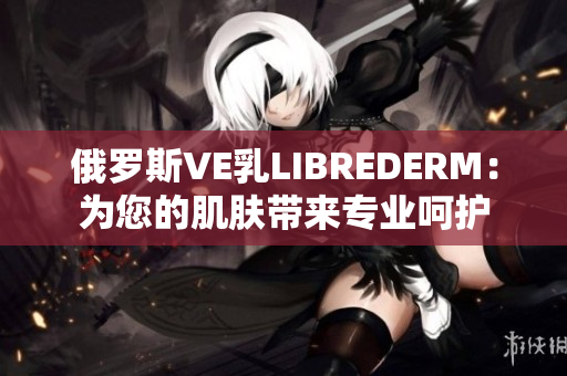 俄罗斯VE乳LIBREDERM：为您的肌肤带来专业呵护