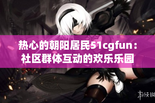 热心的朝阳居民51cgfun：社区群体互动的欢乐乐园