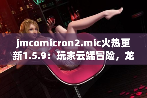 jmcomicron2.mic火热更新1.5.9：玩家云端冒险，龙门神秘启幕