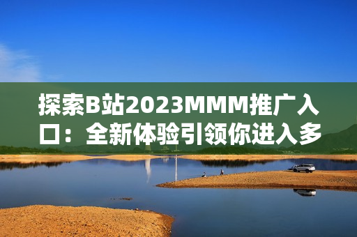 探索B站2023MMM推广入口：全新体验引领你进入多元化的虚拟世界