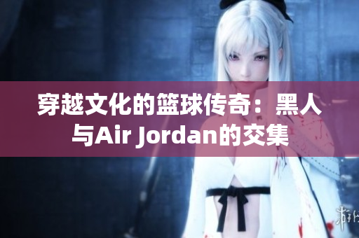 穿越文化的篮球传奇：黑人与Air Jordan的交集