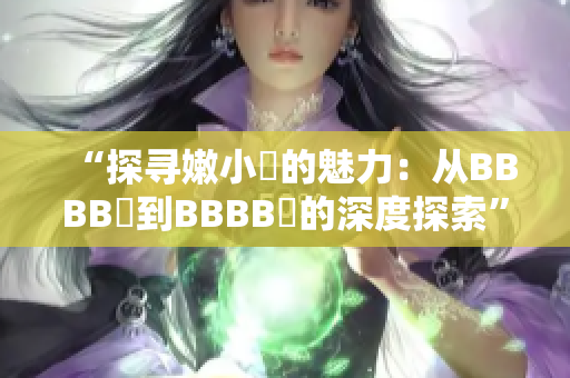 “探寻嫩小槡的魅力：从BBBB槡到BBBB槡的深度探索”