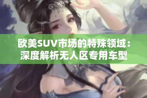 欧美SUV市场的特殊领域：深度解析无人区专用车型