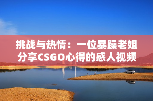 挑战与热情：一位暴躁老姐分享CSGO心得的感人视频