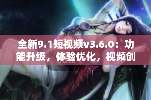 全新9.1短视频v3.6.0：功能升级，体验优化，视频创作更便捷！