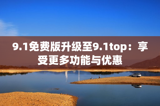 9.1免费版升级至9.1top：享受更多功能与优惠