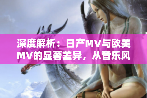 深度解析：日产MV与欧美MV的显著差异，从音乐风格到视觉呈现全面对比