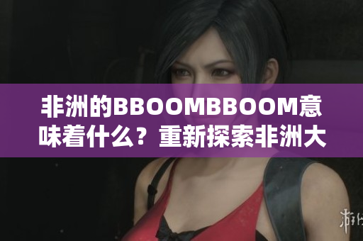 非洲的BBOOMBBOOM意味着什么？重新探索非洲大陆的繁荣与活力