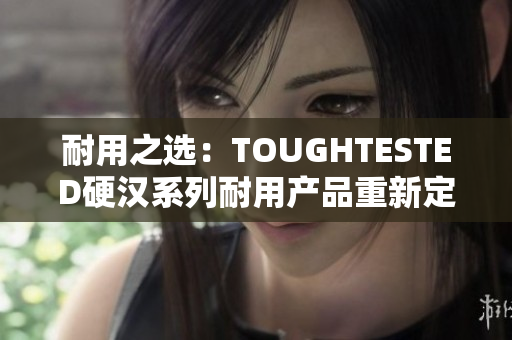 耐用之选：TOUGHTESTED硬汉系列耐用产品重新定义耐用性