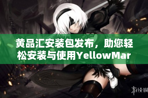 黄品汇安装包发布，助您轻松安装与使用YellowMart应用程序