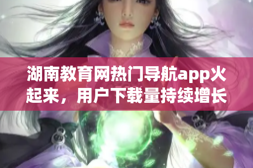 湖南教育网热门导航app火起来，用户下载量持续增长