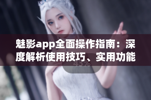 魅影app全面操作指南：深度解析使用技巧、实用功能、快速上手攻略