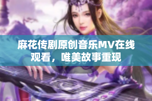 麻花传剧原创音乐MV在线观看，唯美故事重现