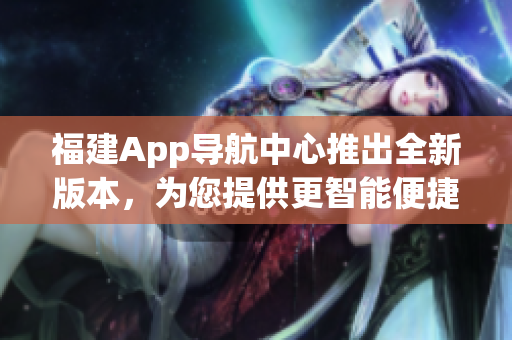 福建App导航中心推出全新版本，为您提供更智能便捷的导航服务