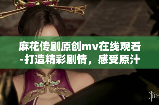 麻花传剧原创mv在线观看-打造精彩剧情，感受原汁原味的表演艺术