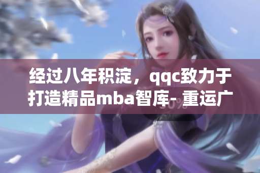 经过八年积淀，qqc致力于打造精品mba智库- 重运广度深度，创造专业价值