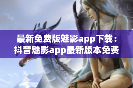 最新免费版魅影app下载：抖音魅影app最新版本免费下载攻略