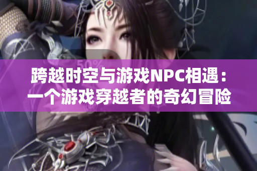 跨越时空与游戏NPC相遇：一个游戏穿越者的奇幻冒险