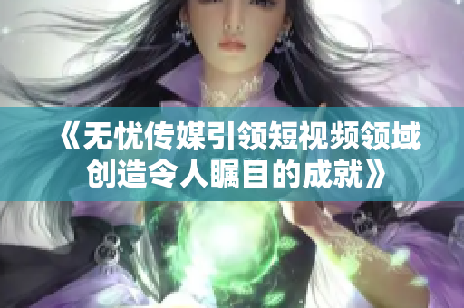 《无忧传媒引领短视频领域 创造令人瞩目的成就》