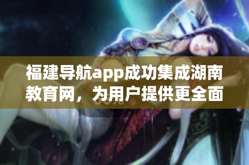 福建导航app成功集成湖南教育网，为用户提供更全面的服务