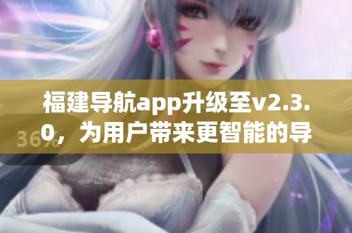 福建导航app升级至v2.3.0，为用户带来更智能的导航体验