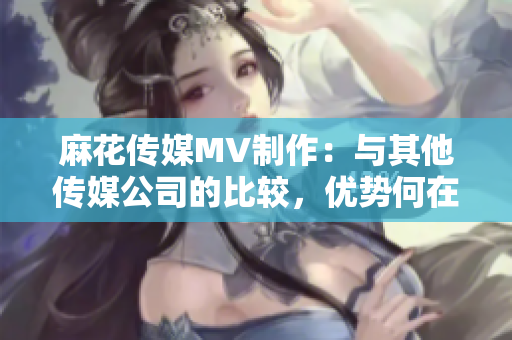 麻花传媒MV制作：与其他传媒公司的比较，优势何在？