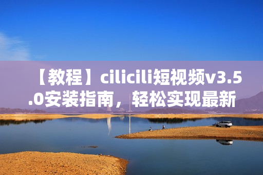 【教程】cilicili短视频v3.5.0安装指南，轻松实现最新版本安装步骤