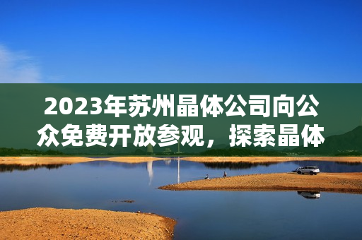 2023年苏州晶体公司向公众免费开放参观，探索晶体技术与创新产业展望