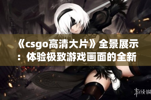 《csgo高清大片》全景展示：体验极致游戏画面的全新尺度