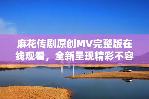 麻花传剧原创MV完整版在线观看，全新呈现精彩不容错过