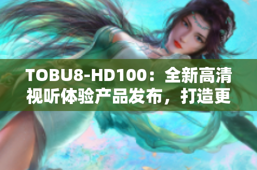 TOBU8-HD100：全新高清视听体验产品发布，打造更智能的家居娱乐生活